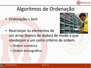 Algoritmos	
  de	
  Ordenação	
  
•  Ordenação	
  =	
  Sort	
  
•  Rearranjar	
  os	
  elementos	
  de	
  
um	
  array	
  (banco	
  de	
  dados)	
  de	
  modo	
  a	
  que	
  
obedeçam	
  a	
  um	
  certo	
  critério	
  de	
  ordem.	
  
– Ordem	
  numérica	
  
– Ordem	
  lexicográﬁca	
  
Daniel	
  Arndt	
  Alves	
   Bubble	
  Sort	
   4	
  
 