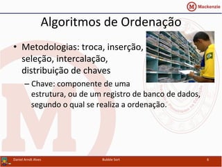 Algoritmos	
  de	
  Ordenação	
  
•  Metodologias:	
  troca,	
  inserção,	
  
seleção,	
  intercalação,	
  
distribuição	
  de	
  chaves	
  
– Chave:	
  componente	
  de	
  uma	
  
estrutura,	
  ou	
  de	
  um	
  registro	
  de	
  banco	
  de	
  dados,	
  
segundo	
  o	
  qual	
  se	
  realiza	
  a	
  ordenação.	
  
Daniel	
  Arndt	
  Alves	
   Bubble	
  Sort	
   6	
  
 