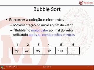 Bubble	
  Sort	
  
•  Percorrer	
  a	
  coleção	
  e	
  elementos	
  
– Movimentação	
  do	
  início	
  ao	
  ﬁm	
  do	
  vetor	
  
– “Bubble” o	
  maior	
  valor	
  ao	
  ﬁnal	
  do	
  vetor	
  
uYlizando	
  pares	
  de	
  comparações	
  e	
  trocas	
  
Daniel	
  Arndt	
  Alves	
   Bubble	
  Sort	
   7	
  
512354277 101
1 2 3 4 5 6
 