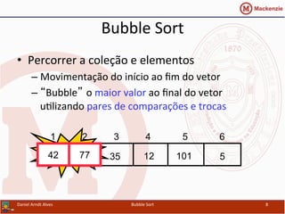 Bubble	
  Sort	
  
•  Percorrer	
  a	
  coleção	
  e	
  elementos	
  
– Movimentação	
  do	
  início	
  ao	
  ﬁm	
  do	
  vetor	
  
– “Bubble” o	
  maior	
  valor	
  ao	
  ﬁnal	
  do	
  vetor	
  
uYlizando	
  pares	
  de	
  comparações	
  e	
  trocas	
  
Daniel	
  Arndt	
  Alves	
   Bubble	
  Sort	
   8	
  
512354277 101
1 2 3 4 5 6
Swap42 77
 