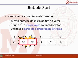 Bubble	
  Sort	
  
•  Percorrer	
  a	
  coleção	
  e	
  elementos	
  
– Movimentação	
  do	
  início	
  ao	
  ﬁm	
  do	
  vetor	
  
– “Bubble” o	
  maior	
  valor	
  ao	
  ﬁnal	
  do	
  vetor	
  
uYlizando	
  pares	
  de	
  comparações	
  e	
  trocas	
  
Daniel	
  Arndt	
  Alves	
   Bubble	
  Sort	
   9	
  
512357742 101
1 2 3 4 5 6
Swap35 77
 