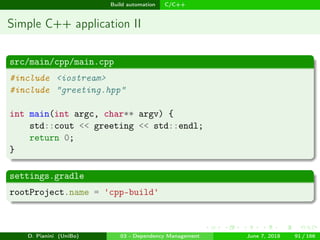 images/logo
Build automation C/C++
Simple C++ application II
src/main/cpp/main.cpp
#include <iostream>
#include "greeting.hpp"
int main(int argc, char** argv) {
std::cout << greeting << std::endl;
return 0;
}
settings.gradle
rootProject.name = 'cpp-build'
D. Pianini (UniBo) 03 - Dependency Management June 7, 2018 91 / 166
 