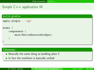 images/logo
Build automation C/C++
Simple C++ application III
build.gradle
apply plugin : 'cpp'
model {
components {
main(NativeExecutableSpec)
}
}
Takeaways
Basically the same thing as building plain C
In fact the toolchain is basically uniﬁed
D. Pianini (UniBo) 03 - Dependency Management June 7, 2018 92 / 166
 