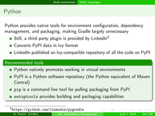 images/logo
Build automation Other languages
Python
Python provides native tools for environment conﬁguration, dependency
management, and packaging, making Gradle largely unnecessary
Still, a third party plugin is provided by LinkedIn5
Converts PyPI data in Ivy format
LinkedIn published an Ivy-compatible repository of all the code on PyPI
Recommended tools
Python natively promotes working in virtual environments
PyPI is a Python software repository (the Python equivalent of Maven
Central)
pip is a command line tool for pulling packaging from PyPI
setuptools provides building and packaging capabilities
5
https://github.com/linkedin/pygradle
D. Pianini (UniBo) 03 - Dependency Management June 7, 2018 94 / 166
 