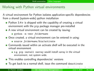 images/logo
Build automation Other languages
Working with Python virtual environments
A virtual environment for Python isolates application-speciﬁc dependencies
from a shared (system-wide) python installation
Python 3.4+ is shipped with the capability of creating a virtual
environment with the pip package manager pre-installed
A new virtual environment can be created by issuing:
python -m venv foldername
Once created, a virtual environment can be entered in using:
source foldername /bin/activate
Commands issued within an activate shell will be executed in the
virtual environment
e.g. pip install xarray would install xarray in the virtual
environment, not system wide.
This enables controlling dependencies’ versions
To get back to a normal shell, issue the command deactivate
D. Pianini (UniBo) 03 - Dependency Management June 7, 2018 95 / 166
 