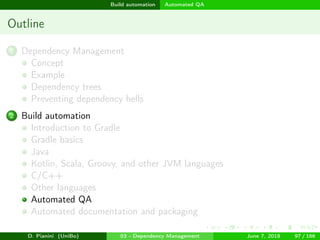 images/logo
Build automation Automated QA
Outline
1 Dependency Management
Concept
Example
Dependency trees
Preventing dependency hells
2 Build automation
Introduction to Gradle
Gradle basics
Java
Kotlin, Scala, Groovy, and other JVM languages
C/C++
Other languages
Automated QA
Automated documentation and packaging
D. Pianini (UniBo) 03 - Dependency Management June 7, 2018 97 / 166
 
