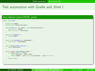 images/logo
Build automation Automated QA
Test automation with Gradle and JUnit I
src/main/java/POJO.java
public class POJO {
private int number;
private final String descriptor;
public POJO(final int number, final String descriptor) {
this.number = number;
this.descriptor = descriptor;
}
public int getNumber() {
return number;
}
public void setNumber(int otherNumber) {
this.number = otherNumber;
}
public String getDescription() {
return descriptor;
}
public boolean equals(Object other) {
if (other instanceof POJO) {
final POJO pojo = (POJO) other;
return number == pojo.number && descriptor == pojo.descriptor;
}
return false;
}
}
D. Pianini (UniBo) 03 - Dependency Management June 7, 2018 100 / 166
 