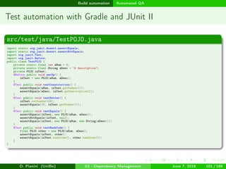 images/logo
Build automation Automated QA
Test automation with Gradle and JUnit II
src/test/java/TestPOJO.java
import static org.junit.Assert.assertEquals;
import static org.junit.Assert.assertNotEquals;
import org.junit.Test;
import org.junit.Before;
public class TestPOJO {
private static final int aNum = 3;
private static final String aDesc = "A description";
private POJO inTest;
@Before public void setUp() {
inTest = new POJO(aNum, aDesc);
}
@Test public void testConstruction() {
assertEquals(aNum, inTest.getNumber());
assertEquals(aDesc, inTest.getDescription());
}
@Test public void testSetter() {
inTest.setNumber(15);
assertEquals(15, inTest.getNumber());
}
@Test public void testEquals() {
assertEquals(inTest, new POJO(aNum, aDesc));
assertNotEquals(inTest, null);
assertEquals(inTest, new POJO(aNum, new String(aDesc)));
}
@Test public void testHashCode() {
final POJO other = new POJO(aNum, aDesc);
assertEquals(inTest, other);
assertEquals(inTest.hashCode(), other.hashCode());
}
}
D. Pianini (UniBo) 03 - Dependency Management June 7, 2018 101 / 166
 