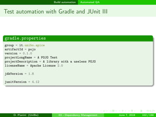 images/logo
Build automation Automated QA
Test automation with Gradle and JUnit III
gradle.properties
group = it.unibo.apice
artifactId = pojo
version = 0.1.0
projectLongName = A POJO Test
projectDescription = A library with a useless POJO
licenseName = Apache License 2.0
jdkVersion = 1.8
junitVersion = 4.12
D. Pianini (UniBo) 03 - Dependency Management June 7, 2018 102 / 166
 
