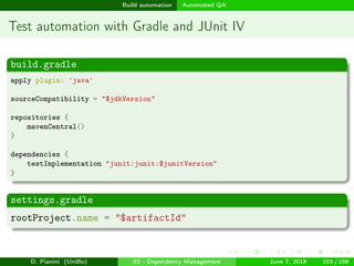 images/logo
Build automation Automated QA
Test automation with Gradle and JUnit IV
build.gradle
apply plugin: 'java'
sourceCompatibility = "$jdkVersion"
repositories {
mavenCentral()
}
dependencies {
testImplementation "junit:junit:$junitVersion"
}
settings.gradle
rootProject.name = "$artifactId"
D. Pianini (UniBo) 03 - Dependency Management June 7, 2018 103 / 166
 