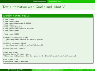 images/logo
Build automation Automated QA
Test automation with Gradle and JUnit V
gradle clean build
> Task :clean
> Task :compileJava
> Task :processResources NO-SOURCE
> Task :classes
> Task :compileTestJava
> Task :processTestResources NO-SOURCE
> Task :testClasses
> Task :test FAILED
TestPOJO > testHashCode FAILED
java.lang.AssertionError at TestPOJO.java:41
TestPOJO > testEquals FAILED
java.lang.AssertionError at TestPOJO.java:34
4 tests completed, 2 failed
* What went wrong:
Execution failed for task ':test'.
> There were failing tests. See the report at: [...]/build/reports/tests/test/index.html
BUILD FAILED in 0s
4 actionable tasks: 4 executed
D. Pianini (UniBo) 03 - Dependency Management June 7, 2018 104 / 166
 