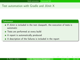images/logo
Build automation Automated QA
Test automation with Gradle and JUnit X
Takeaways
If JUnit is included in the test classpath, the execution of tests is
automatic
Tests are performed at every build
A report is automatically produced
A description of the failures is included in the report
D. Pianini (UniBo) 03 - Dependency Management June 7, 2018 109 / 166
 