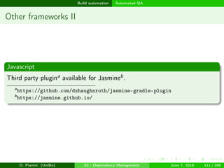 images/logo
Build automation Automated QA
Other frameworks II
Javascript
Third party plugina available for Jasmineb.
a
https://github.com/dzhaughnroth/jasmine-gradle-plugin
b
https://jasmine.github.io/
D. Pianini (UniBo) 03 - Dependency Management June 7, 2018 111 / 166
 