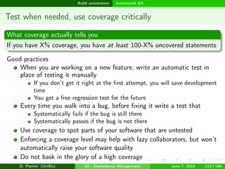 images/logo
Build automation Automated QA
Test when needed, use coverage critically
What coverage actually tells you
If you have X% coverage, you have at least 100-X% uncovered statements
Good practices
When you are working on a new feature, write an automatic test in
place of testing it manually
If you don’t get it right at the ﬁrst attempt, you will save development
time
You get a free regression test for the future
Every time you walk into a bug, before ﬁxing it write a test that
Systematically fails if the bug is still there
Systematically passes if the bug is not there
Use coverage to spot parts of your software that are untested
Enforcing a coverage level may help with lazy collaborators, but won’t
automatically raise your software quality
Do not bask in the glory of a high coverage
D. Pianini (UniBo) 03 - Dependency Management June 7, 2018 113 / 166
 