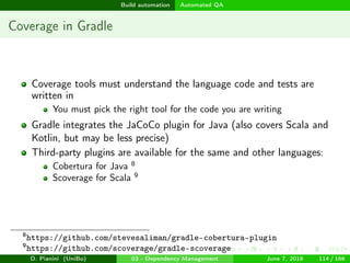 images/logo
Build automation Automated QA
Coverage in Gradle
Coverage tools must understand the language code and tests are
written in
You must pick the right tool for the code you are writing
Gradle integrates the JaCoCo plugin for Java (also covers Scala and
Kotlin, but may be less precise)
Third-party plugins are available for the same and other languages:
Cobertura for Java 8
Scoverage for Scala 9
8
https://github.com/stevesaliman/gradle-cobertura-plugin
9
https://github.com/scoverage/gradle-scoverage
D. Pianini (UniBo) 03 - Dependency Management June 7, 2018 114 / 166
 