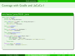 images/logo
Build automation Automated QA
Coverage with Gradle and JaCoCo I
src/main/java/POJO.java
public final class POJO {
private int number;
private final String descriptor;
public POJO(final int number, final String descriptor) {
this.number = number;
this.descriptor = descriptor;
}
public int getNumber() {
return number;
}
public void setNumber(int otherNumber) {
this.number = otherNumber;
}
public String getDescription() {
return descriptor;
}
@Override public boolean equals(Object other) {
if (other instanceof POJO) {
final POJO pojo = (POJO) other;
return number == pojo.number && descriptor.equals(pojo.descriptor);
}
return false;
}
@Override public int hashCode() {
return number ^ descriptor.hashCode();
}
}
D. Pianini (UniBo) 03 - Dependency Management June 7, 2018 115 / 166
 