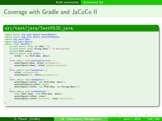 images/logo
Build automation Automated QA
Coverage with Gradle and JaCoCo II
src/test/java/TestPOJO.java
import static org.junit.Assert.assertEquals;
import static org.junit.Assert.assertNotEquals;
import org.junit.Test;
import org.junit.Before;
public class TestPOJO {
private static final int aNum = 3;
private static final String aDesc = "A description";
private POJO inTest;
@Before public void setUp() {
inTest = new POJO(aNum, aDesc);
}
@Test public void testConstruction() {
assertEquals(aNum, inTest.getNumber());
assertEquals(aDesc, inTest.getDescription());
}
@Test public void testSetter() {
inTest.setNumber(15);
assertEquals(15, inTest.getNumber());
}
@Test public void testEquals() {
assertEquals(inTest, new POJO(aNum, aDesc));
assertNotEquals(inTest, null);
assertEquals(inTest, new POJO(aNum, new String(aDesc)));
}
@Test public void testHashCode() {
final POJO other = new POJO(aNum, aDesc);
assertEquals(inTest, other);
assertEquals(inTest.hashCode(), other.hashCode());
}
}
D. Pianini (UniBo) 03 - Dependency Management June 7, 2018 116 / 166
 