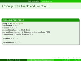 images/logo
Build automation Automated QA
Coverage with Gradle and JaCoCo III
gradle.properties
group = it.unibo.apice
artifactId = pojo
version = 0.1.0
projectLongName = A POJO Test
projectDescription = A library with a useless POJO
licenseName = Apache License 2.0
jdkVersion = 1.8
junitVersion = 4.12
D. Pianini (UniBo) 03 - Dependency Management June 7, 2018 117 / 166
 