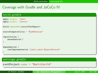 images/logo
Build automation Automated QA
Coverage with Gradle and JaCoCo IV
build.gradle
apply plugin: 'java'
apply plugin: 'jacoco'
build.dependsOn(jacocoTestReport)
sourceCompatibility = "$jdkVersion"
repositories {
mavenCentral()
}
dependencies {
testImplementation "junit:junit:$junitVersion"
}
settings.gradle
rootProject.name = "$artifactId"
D. Pianini (UniBo) 03 - Dependency Management June 7, 2018 118 / 166
 