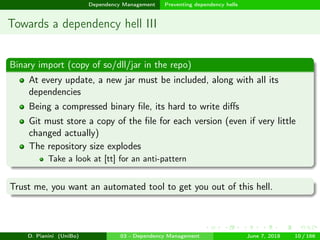 images/logo
Dependency Management Preventing dependency hells
Towards a dependency hell III
Binary import (copy of so/dll/jar in the repo)
At every update, a new jar must be included, along with all its
dependencies
Being a compressed binary ﬁle, its hard to write diﬀs
Git must store a copy of the ﬁle for each version (even if very little
changed actually)
The repository size explodes
Take a look at [tt] for an anti-pattern
Trust me, you want an automated tool to get you out of this hell.
D. Pianini (UniBo) 03 - Dependency Management June 7, 2018 10 / 166
 