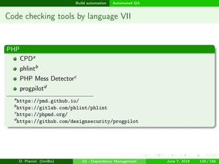 images/logo
Build automation Automated QA
Code checking tools by language VII
PHP
CPDa
phlintb
PHP Mess Detectorc
progpilotd
a
https://pmd.github.io/
b
https://gitlab.com/phlint/phlint
c
https://phpmd.org/
d
https://github.com/designsecurity/progpilot
D. Pianini (UniBo) 03 - Dependency Management June 7, 2018 129 / 166
 