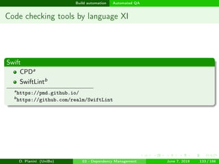 images/logo
Build automation Automated QA
Code checking tools by language XI
Swift
CPDa
SwiftLintb
a
https://pmd.github.io/
b
https://github.com/realm/SwiftLint
D. Pianini (UniBo) 03 - Dependency Management June 7, 2018 133 / 166
 