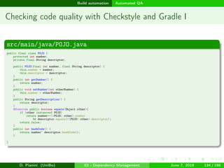 images/logo
Build automation Automated QA
Checking code quality with Checkstyle and Gradle I
src/main/java/POJO.java
public final class POJO {
protected int number;
private final String descriptor;
public POJO(final int number, final String descriptor) {
this.number = number;
this.descriptor = descriptor;
}
public int getNumber() {
return number;
}
public void setNumber(int otherNumber) {
this.number = otherNumber;
}
public String getDescription() {
return descriptor;
}
@Override public boolean equals(Object other){
if (other instanceof POJO)
return number==((POJO) other).number
&& descriptor.equals(((POJO) other).descriptor);
return false;
}
public int hashCode() {
return number^ descriptor.hashCode();
}
}
D. Pianini (UniBo) 03 - Dependency Management June 7, 2018 134 / 166
 