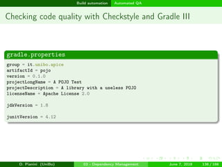 images/logo
Build automation Automated QA
Checking code quality with Checkstyle and Gradle III
gradle.properties
group = it.unibo.apice
artifactId = pojo
version = 0.1.0
projectLongName = A POJO Test
projectDescription = A library with a useless POJO
licenseName = Apache License 2.0
jdkVersion = 1.8
junitVersion = 4.12
D. Pianini (UniBo) 03 - Dependency Management June 7, 2018 136 / 166
 