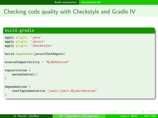 images/logo
Build automation Automated QA
Checking code quality with Checkstyle and Gradle IV
build.gradle
apply plugin: 'java'
apply plugin: 'jacoco'
apply plugin: 'checkstyle'
build.dependsOn(jacocoTestReport)
sourceCompatibility = "$jdkVersion"
repositories {
mavenCentral()
}
dependencies {
testImplementation "junit:junit:$junitVersion"
}
D. Pianini (UniBo) 03 - Dependency Management June 7, 2018 137 / 166
 