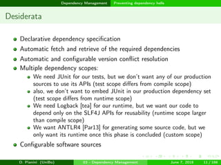 images/logo
Dependency Management Preventing dependency hells
Desiderata
Declarative dependency speciﬁcation
Automatic fetch and retrieve of the required dependencies
Automatic and conﬁgurable version conﬂict resolution
Multiple dependency scopes:
We need JUnit for our tests, but we don’t want any of our production
sources to use its APIs (test scope diﬀers from compile scope)
also, we don’t want to embed JUnit in our production dependency set
(test scope diﬀers from runtime scope)
We need Logback [tea] for our runtime, but we want our code to
depend only on the SLF4J APIs for reusability (runtime scope larger
than compile scope)
We want ANTLR4 [Par13] for generating some source code, but we
only want its runtime once this phase is concluded (custom scope)
Conﬁgurable software sources
D. Pianini (UniBo) 03 - Dependency Management June 7, 2018 11 / 166
 