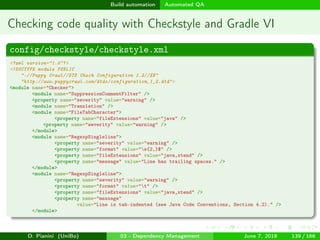images/logo
Build automation Automated QA
Checking code quality with Checkstyle and Gradle VI
config/checkstyle/checkstyle.xml
<?xml version="1.0"?>
<!DOCTYPE module PUBLIC
"-//Puppy Crawl//DTD Check Configuration 1.2//EN"
"http://www.puppycrawl.com/dtds/configuration_1_2.dtd">
<module name="Checker">
<module name="SuppressionCommentFilter" />
<property name="severity" value="warning" />
<module name="Translation" />
<module name="FileTabCharacter">
<property name="fileExtensions" value="java" />
<property name="severity" value="warning" />
</module>
<module name="RegexpSingleline">
<property name="severity" value="warning" />
<property name="format" value="s{2,}$" />
<property name="fileExtensions" value="java,xtend" />
<property name="message" value="Line has trailing spaces." />
</module>
<module name="RegexpSingleline">
<property name="severity" value="warning" />
<property name="format" value="t" />
<property name="fileExtensions" value="java,xtend" />
<property name="message"
value="Line is tab-indented (see Java Code Conventions, Section 4.2)." />
</module>
D. Pianini (UniBo) 03 - Dependency Management June 7, 2018 139 / 166
 