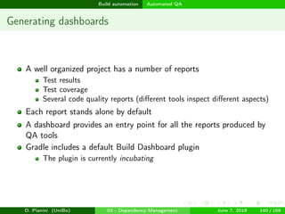 images/logo
Build automation Automated QA
Generating dashboards
A well organized project has a number of reports
Test results
Test coverage
Several code quality reports (diﬀerent tools inspect diﬀerent aspects)
Each report stands alone by default
A dashboard provides an entry point for all the reports produced by
QA tools
Gradle includes a default Build Dashboard plugin
The plugin is currently incubating
D. Pianini (UniBo) 03 - Dependency Management June 7, 2018 140 / 166
 