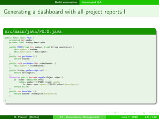 images/logo
Build automation Automated QA
Generating a dashboard with all project reports I
src/main/java/POJO.java
public final class POJO {
protected int number;
private final String descriptor;
public POJO(final int number, final String descriptor) {
this.number = number;
this.descriptor = descriptor;
}
public int getNumber() {
return number;
}
public void setNumber(int otherNumber) {
this.number = otherNumber;
}
public String getDescription() {
return descriptor;
}
@Override public boolean equals(Object other){
if (other instanceof POJO)
return number==((POJO) other).number
&& descriptor.equals(((POJO) other).descriptor);
return false;
}
public int hashCode() {
return number^ descriptor.hashCode();
}
}
D. Pianini (UniBo) 03 - Dependency Management June 7, 2018 141 / 166
 