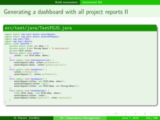 images/logo
Build automation Automated QA
Generating a dashboard with all project reports II
src/test/java/TestPOJO.java
import static org.junit.Assert.assertEquals;
import static org.junit.Assert.assertNotEquals;
import org.junit.Test;
import org.junit.Before;
public class TestPOJO {
private static final int aNum = 3;
private static final String aDesc = "A description";
private POJO inTest;
@Before public void setUp() {
inTest = new POJO(aNum, aDesc);
}
@Test public void testConstruction() {
assertEquals(aNum, inTest.getNumber());
assertEquals(aDesc, inTest.getDescription());
}
@Test public void testSetter() {
inTest.setNumber(15);
assertEquals(15, inTest.getNumber());
}
@Test public void testEquals() {
assertEquals(inTest, new POJO(aNum, aDesc));
assertNotEquals(inTest, null);
assertEquals(inTest, new POJO(aNum, new String(aDesc)));
}
@Test public void testHashCode() {
final POJO other = new POJO(aNum, aDesc);
assertEquals(inTest, other);
assertEquals(inTest.hashCode(), other.hashCode());
}
}
D. Pianini (UniBo) 03 - Dependency Management June 7, 2018 142 / 166
 