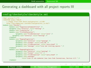 images/logo
Build automation Automated QA
Generating a dashboard with all project reports III
config/checkstyle/checkstyle.xml
<?xml version="1.0"?>
<!DOCTYPE module PUBLIC
"-//Puppy Crawl//DTD Check Configuration 1.2//EN"
"http://www.puppycrawl.com/dtds/configuration_1_2.dtd">
<module name="Checker">
<module name="SuppressionCommentFilter" />
<property name="severity" value="warning" />
<module name="Translation" />
<module name="FileTabCharacter">
<property name="fileExtensions" value="java" />
<property name="severity" value="warning" />
</module>
<module name="RegexpSingleline">
<property name="severity" value="warning" />
<property name="format" value="s{2,}$" />
<property name="fileExtensions" value="java,xtend" />
<property name="message" value="Line has trailing spaces." />
</module>
<module name="RegexpSingleline">
<property name="severity" value="warning" />
<property name="format" value="t" />
<property name="fileExtensions" value="java,xtend" />
<property name="message"
value="Line is tab-indented (see Java Code Conventions, Section 4.2)." />
</module>
D. Pianini (UniBo) 03 - Dependency Management June 7, 2018 143 / 166
 