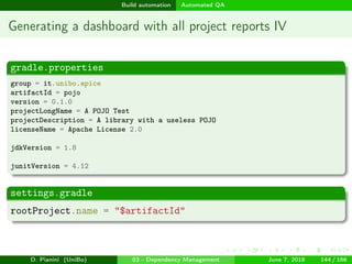 images/logo
Build automation Automated QA
Generating a dashboard with all project reports IV
gradle.properties
group = it.unibo.apice
artifactId = pojo
version = 0.1.0
projectLongName = A POJO Test
projectDescription = A library with a useless POJO
licenseName = Apache License 2.0
jdkVersion = 1.8
junitVersion = 4.12
settings.gradle
rootProject.name = "$artifactId"
D. Pianini (UniBo) 03 - Dependency Management June 7, 2018 144 / 166
 