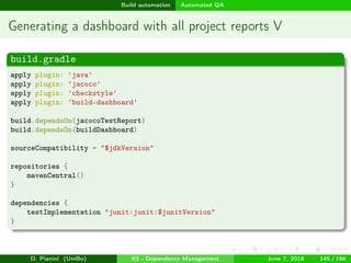 images/logo
Build automation Automated QA
Generating a dashboard with all project reports V
build.gradle
apply plugin: 'java'
apply plugin: 'jacoco'
apply plugin: 'checkstyle'
apply plugin: 'build-dashboard'
build.dependsOn(jacocoTestReport)
build.dependsOn(buildDashboard)
sourceCompatibility = "$jdkVersion"
repositories {
mavenCentral()
}
dependencies {
testImplementation "junit:junit:$junitVersion"
}
D. Pianini (UniBo) 03 - Dependency Management June 7, 2018 145 / 166
 