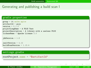 images/logo
Build automation Automated QA
Generating and publishing a build scan I
gradle.properties
group = it.unibo.apice
artifactId = pojo
version = 0.1.0
projectLongName = A POJO Test
projectDescription = A library with a useless POJO
licenseName = Apache License 2.0
jdkVersion = 1.8
junitVersion = 4.12
buildScanVersion = 1.13.4
settings.gradle
rootProject.name = "$artifactId"
D. Pianini (UniBo) 03 - Dependency Management June 7, 2018 147 / 166
 