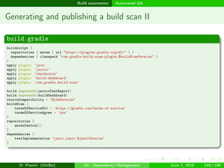images/logo
Build automation Automated QA
Generating and publishing a build scan II
build.gradle
buildscript {
repositories { maven { url "https://plugins.gradle.org/m2/" } }
dependencies { classpath "com.gradle:build-scan-plugin:$buildScanVersion" }
}
apply plugin: 'java'
apply plugin: 'jacoco'
apply plugin: 'checkstyle'
apply plugin: 'build-dashboard'
apply plugin: 'com.gradle.build-scan'
build.dependsOn(jacocoTestReport)
build.dependsOn(buildDashboard)
sourceCompatibility = "$jdkVersion"
buildScan {
termsOfServiceUrl = 'https://gradle.com/terms-of-service'
termsOfServiceAgree = 'yes'
}
repositories {
mavenCentral()
}
dependencies {
testImplementation "junit:junit:$junitVersion"
}
D. Pianini (UniBo) 03 - Dependency Management June 7, 2018 148 / 166
 