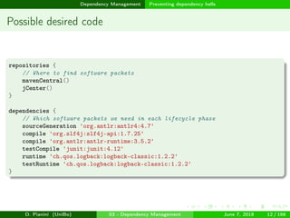 images/logo
Dependency Management Preventing dependency hells
Possible desired code
repositories {
// Where to find software packets
mavenCentral()
jCenter()
}
dependencies {
// Which software packets we need in each lifecycle phase
sourceGeneration 'org.antlr:antlr4:4.7'
compile 'org.slf4j:slf4j-api:1.7.25'
compile 'org.antlr:antlr-runtime:3.5.2'
testCompile 'junit:junit:4.12'
runtime 'ch.qos.logback:logback-classic:1.2.2'
testRuntime 'ch.qos.logback:logback-classic:1.2.2'
}
D. Pianini (UniBo) 03 - Dependency Management June 7, 2018 12 / 166
 