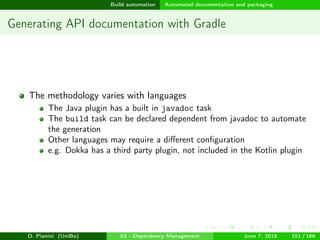 images/logo
Build automation Automated documentation and packaging
Generating API documentation with Gradle
The methodology varies with languages
The Java plugin has a built in javadoc task
The build task can be declared dependent from javadoc to automate
the generation
Other languages may require a diﬀerent conﬁguration
e.g. Dokka has a third party plugin, not included in the Kotlin plugin
D. Pianini (UniBo) 03 - Dependency Management June 7, 2018 151 / 166
 