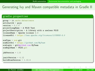 images/logo
Build automation Automated documentation and packaging
Generating Ivy and Maven compatible metadata in Gradle II
gradle.properties
group = it.unibo.datascience
artifactId = pojo
version = 0.1.0
projectLongName = A POJO Test
projectDescription = A library with a useless POJO
licenseName = Apache License 2.0
licenseUrl = https://www.apache.org/licenses/LICENSE-2.0
scmType = scm:git
scmRootUrl = https://github.com/MyTeam
scmLogin = git@github.com:MyTeam
scmRepoName = POJO.git
jdkVersion = 1.8
junitVersion = 4.12
buildScanVersion = 1.13.4
D. Pianini (UniBo) 03 - Dependency Management June 7, 2018 154 / 166
 