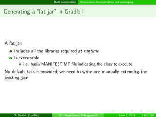 images/logo
Build automation Automated documentation and packaging
Generating a “fat jar” in Gradle I
A fat jar:
Includes all the libraries required at runtime
Is executable
i.e. has a MANIFEST.MF ﬁle indicating the class to execute
No default task is provided, we need to write one manually extending the
existing jar
D. Pianini (UniBo) 03 - Dependency Management June 7, 2018 156 / 166
 