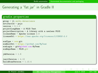 images/logo
Build automation Automated documentation and packaging
Generating a “fat jar” in Gradle II
gradle.properties
group = it.unibo.datascience
artifactId = pojo
version = 0.1.0
projectLongName = A POJO Test
projectDescription = A library with a useless POJO
licenseName = Apache License 2.0
licenseUrl = https://www.apache.org/licenses/LICENSE-2.0
scmType = scm:git
scmRootUrl = https://github.com/MyTeam
scmLogin = git@github.com:MyTeam
scmRepoName = POJO.git
jdkVersion = 1.8
junitVersion = 4.12
buildScanVersion = 1.13.4
D. Pianini (UniBo) 03 - Dependency Management June 7, 2018 157 / 166
 