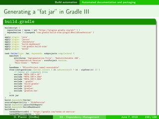 images/logo
Build automation Automated documentation and packaging
Generating a “fat jar” in Gradle III
build.gradle
buildscript {
repositories { maven { url "https://plugins.gradle.org/m2/" } }
dependencies { classpath "com.gradle:build-scan-plugin:$buildScanVersion" }
}
apply plugin: 'java'
apply plugin: 'jacoco'
apply plugin: 'checkstyle'
apply plugin: 'build-dashboard'
apply plugin: 'com.gradle.build-scan'
apply plugin: 'maven'
task fatJar(type: Jar, dependsOn: subprojects.compileJava) {
manifest {
attributes 'Implementation-Title': 'Redistributable JAR',
'Implementation-Version': rootProject.version,
'Main-Class': 'MyMain'
}
baseName = "${rootProject.name}-executable"
from(configurations.runtime.collect { it.isDirectory() ? it : zipTree(it) }) {
// remove all signature files
exclude "META-INF/*.SF"
exclude "META-INF/*.DSA"
exclude "META-INF/*.RSA"
exclude '.gradle'
exclude 'build.gradle'
exclude 'gradle'
exclude 'gradlew'
exclude 'gradlew.bat'
}
with jar
}
build.dependsOn(fatJar)
sourceCompatibility = "$jdkVersion"
build.dependsOn(jacocoTestReport)
build.dependsOn(buildDashboard)
buildScan {
termsOfServiceUrl = 'https://gradle.com/terms-of-service'
termsOfServiceAgree = 'yes'
} D. Pianini (UniBo) 03 - Dependency Management June 7, 2018 158 / 166
 