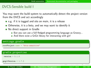 images/logo
Build automation Automated documentation and packaging
DVCS-Sensible build I
You may want the build system to automatically detect the project version
from the DVCS and act accordingly
e.g. if it is tagged and sits on main, it is a release
Otherwise, it is a beta, and we may want to identify it
No direct support in Gradle
But you can use a full ﬂedged programming language as Groovy...
And there exist a GrGit library for interacting with git!
settings.gradle
rootProject.name = "dvcs-sensitive"
gradle.properties
version = 0.1.0
grgitVersion = 1.7.2
D. Pianini (UniBo) 03 - Dependency Management June 7, 2018 159 / 166
 