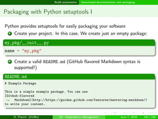 images/logo
Build automation Automated documentation and packaging
Packaging with Python setuptools I
Python provides setuptools for easily packaging your software
1 Create your project. In this case, We create just an empty package:
my_pkg/__init__.py
name = "my_pkg"
2 Create a valid README.md (GitHub ﬂavored Markdown syntax is
supported!)
README.md
# Example Package
This is a simple example package. You can use
[Github-flavored
Markdown](http://https://guides.github.com/features/mastering-markdown/)→
to write your content.
D. Pianini (UniBo) 03 - Dependency Management June 7, 2018 161 / 166
 