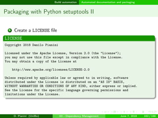 images/logo
Build automation Automated documentation and packaging
Packaging with Python setuptools II
3 Create a LICENSE ﬁle
LICENSE
Copyright 2018 Danilo Pianini
Licensed under the Apache License, Version 2.0 (the "License");
you may not use this file except in compliance with the License.
You may obtain a copy of the License at
http://www.apache.org/licenses/LICENSE-2.0
Unless required by applicable law or agreed to in writing, software
distributed under the License is distributed on an "AS IS" BASIS,
WITHOUT WARRANTIES OR CONDITIONS OF ANY KIND, either express or implied.
See the License for the specific language governing permissions and
limitations under the License.
D. Pianini (UniBo) 03 - Dependency Management June 7, 2018 162 / 166
 