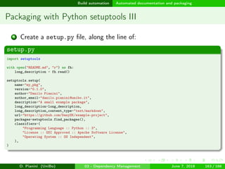 images/logo
Build automation Automated documentation and packaging
Packaging with Python setuptools III
4 Create a setup.py ﬁle, along the line of:
setup.py
import setuptools
with open("README.md", "r") as fh:
long_description = fh.read()
setuptools.setup(
name="my_pkg",
version="0.1.0",
author="Danilo Pianini",
author_email="danilo.pianini@unibo.it",
description="A small example package",
long_description=long_description,
long_description_content_type="text/markdown",
url="https://github.com/DanySK/example-project",
packages=setuptools.find_packages(),
classifiers=(
"Programming Language :: Python :: 3",
"License :: OSI Approved :: Apache Software License",
"Operating System :: OS Independent",
),
)
D. Pianini (UniBo) 03 - Dependency Management June 7, 2018 163 / 166
 