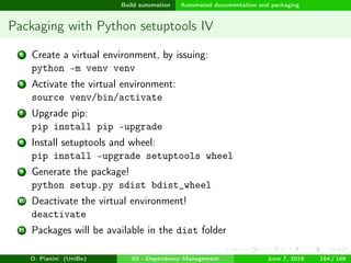 images/logo
Build automation Automated documentation and packaging
Packaging with Python setuptools IV
5 Create a virtual environment, by issuing:
python -m venv venv
6 Activate the virtual environment:
source venv/bin/activate
7 Upgrade pip:
pip install pip –upgrade
8 Install setuptools and wheel:
pip install –upgrade setuptools wheel
9 Generate the package!
python setup.py sdist bdist_wheel
10 Deactivate the virtual environment!
deactivate
11 Packages will be available in the dist folder
D. Pianini (UniBo) 03 - Dependency Management June 7, 2018 164 / 166
 